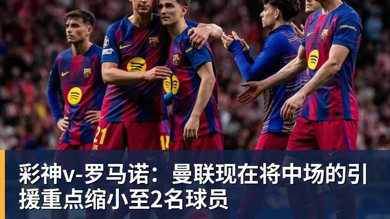 彩神v罗马诺:曼联现在将中场的引援重点缩小至2名球员
