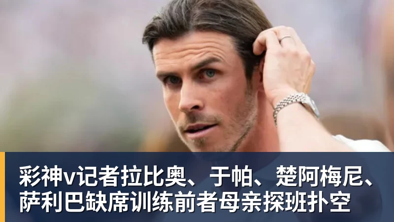 彩神v记者拉比奥、于帕、楚阿梅尼、萨利巴缺席训练前者母亲探班扑空