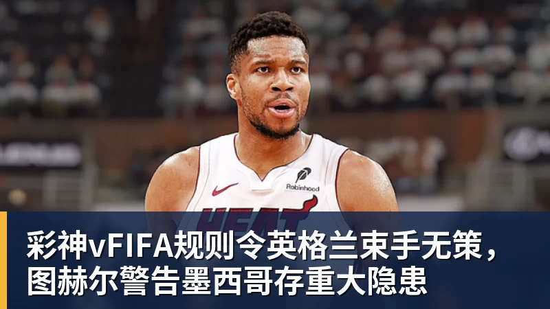 彩神vFIFA规则令英格兰束手无策,图赫尔警告墨西哥存重大隐患