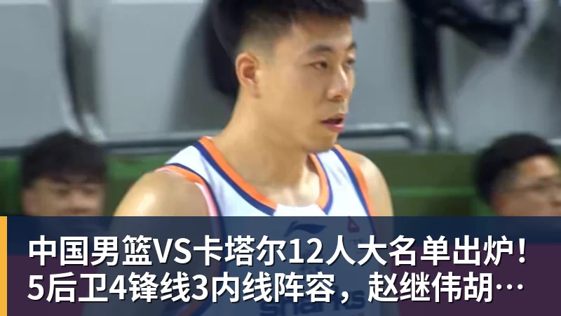 中国男篮VS卡塔尔12人大名单出炉！5后卫4锋线3内线阵容，赵继伟胡明轩杨瀚森领衔，李悦洲无缘榜单