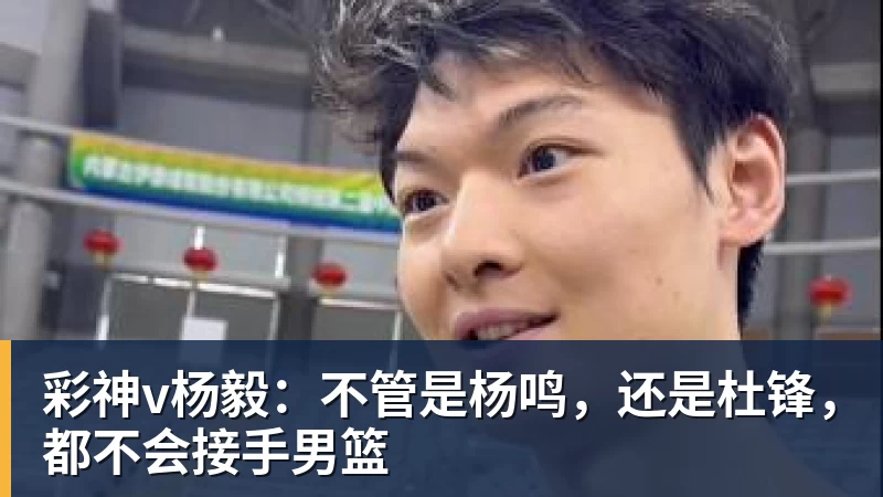 彩神v杨毅：不管是杨鸣，还是杜锋，都不会接手男篮
