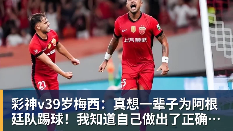 彩神v39岁梅西：真想一辈子为阿根廷队踢球！我知道自己做出了正确的决定