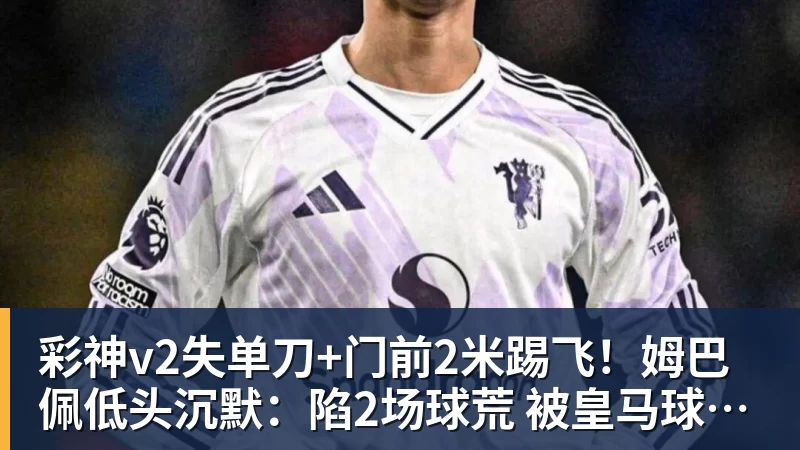 彩神v2失单刀+门前2米踢飞!姆巴佩低头沉默:陷2场球荒 被皇马球迷狂嘘